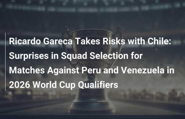 Ricardo Gareca geht mit Chile Risiken ein: Überraschungen in der Auswahl für die Spiele gegen Peru und Venezuela in der Qualifikation zur WM 2026