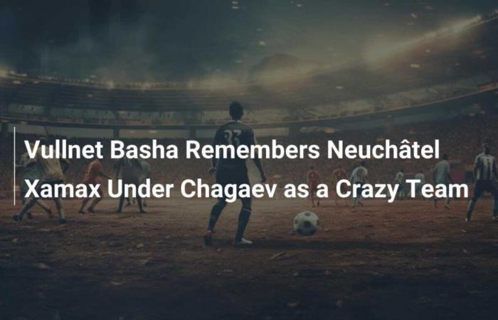 Vullnet Basha erinnert sich an Neuchâtel Xamax unter Chagaev als verrücktes Team