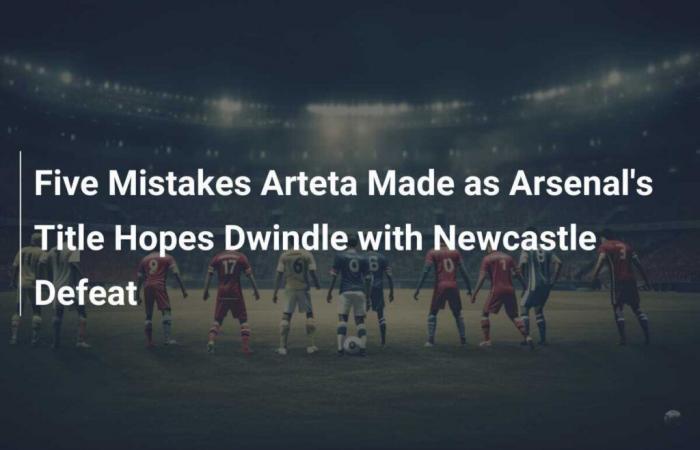 Fünf Fehler, die Arteta machte, während Arsenals Titelhoffnungen mit der Niederlage gegen Newcastle schwinden