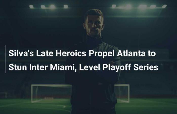 Silvas späte Heldentaten bringen Atlanta dazu, Inter Miami zu betäuben und die Playoff-Serie auszugleichen