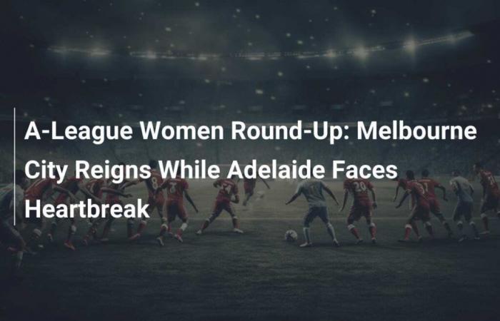 Zusammenfassung der A-League-Frauen: Melbourne City gewinnt, während Adelaide zusammenbricht