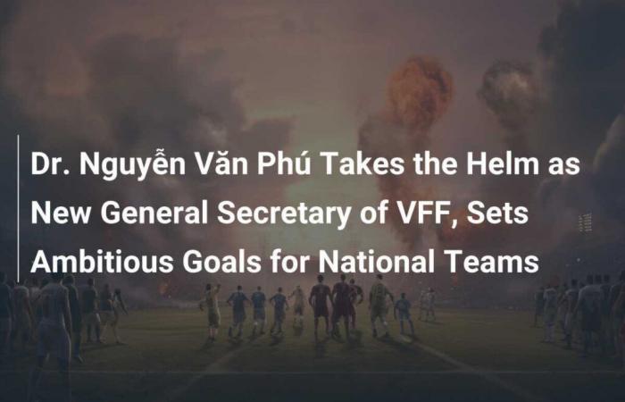 Dr. Nguyễn Văn Phú übernimmt die Leitung des neuen VFF-Generalsekretärs und setzt ehrgeizige Ziele für die Nationalmannschaften