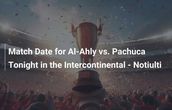 Datum des Al-Ahly-Spiels gegen Pachuca heute Abend im Intercontinental – Notiulti