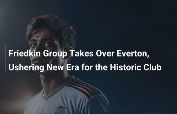 Die Friedkin Group übernimmt die Kontrolle über Everton und läutet damit eine neue Ära für den historischen Verein ein