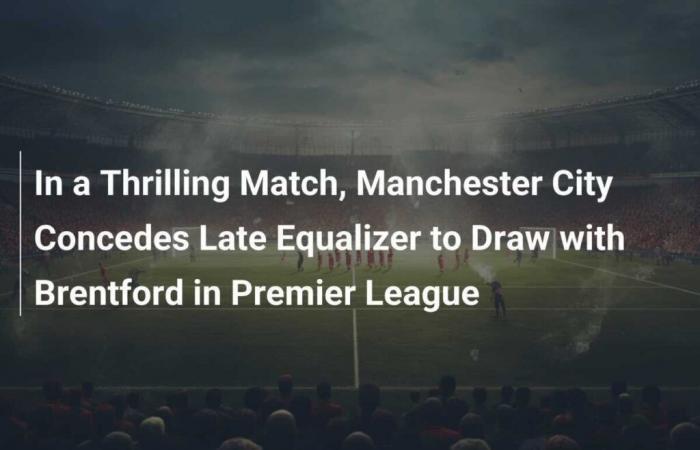 In einem spannenden Spiel kassiert Manchester City in der Premier League einen späten Ausgleich und ein Unentschieden gegen Brentford